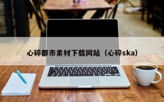 武穴心碎都市素材下载网站（心碎ska）